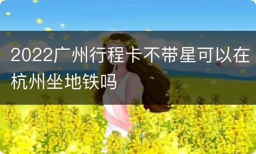 2022广州行程卡不带星可以在杭州坐地铁吗