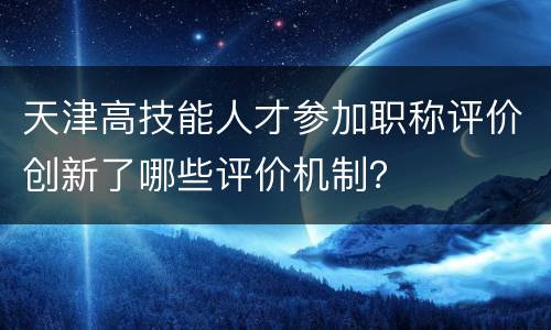 天津高技能人才参加职称评价创新了哪些评价机制？