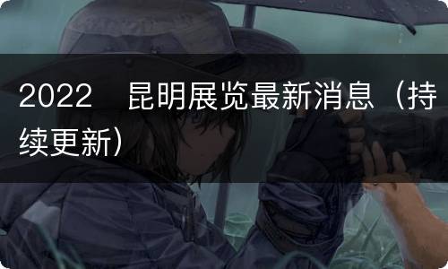2022​昆明展览最新消息（持续更新）