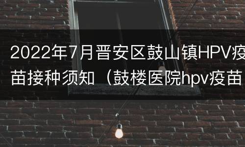 2022年7月晋安区鼓山镇HPV疫苗接种须知（鼓楼医院hpv疫苗）