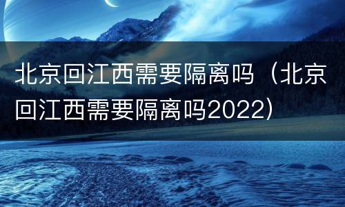 北京回江西需要隔离吗（北京回江西需要隔离吗2022）
