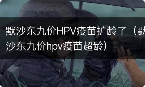 默沙东九价HPV疫苗扩龄了（默沙东九价hpv疫苗超龄）