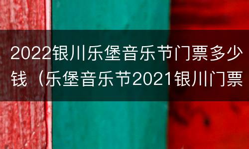 2022银川乐堡音乐节门票多少钱（乐堡音乐节2021银川门票）