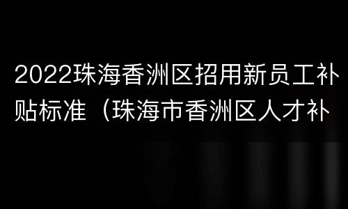 2022珠海香洲区招用新员工补贴标准(珠海市香洲区人才补贴)
