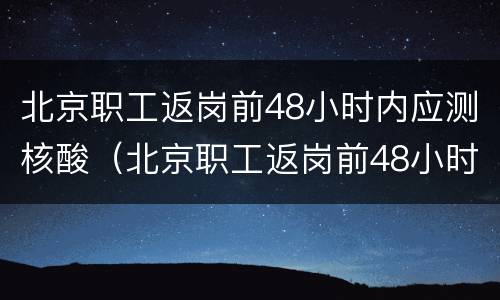 北京职工返岗前48小时内应测核酸（北京职工返岗前48小时内应测核酸吗）