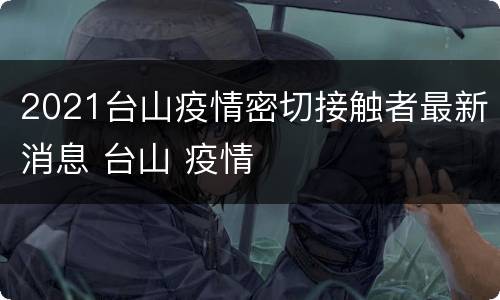 2021台山疫情密切接触者最新消息 台山 疫情