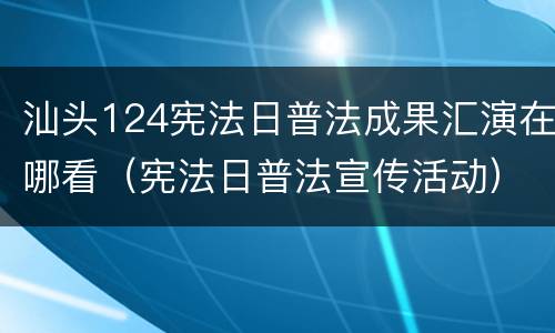 汕头124宪法日普法成果汇演在哪看（宪法日普法宣传活动）