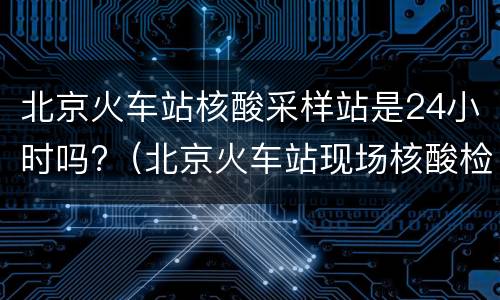 北京火车站核酸采样站是24小时吗?（北京火车站现场核酸检测）