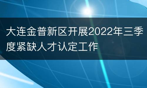 大连金普新区开展2022年三季度紧缺人才认定工作
