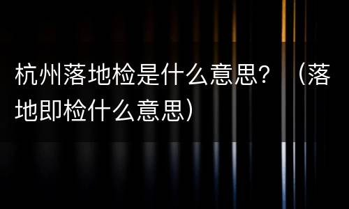 杭州落地检是什么意思？（落地即检什么意思）