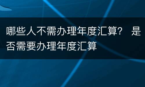 哪些人不需办理年度汇算？ 是否需要办理年度汇算