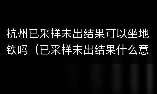 杭州已采样未出结果可以坐地铁吗（已采样未出结果什么意思）