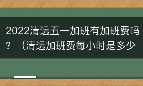 2022清远五一加班有加班费吗？（清远加班费每小时是多少）