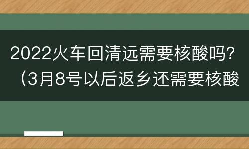 2022火车回清远需要核酸吗？（3月8号以后返乡还需要核酸吗）