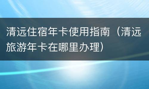 清远住宿年卡使用指南（清远旅游年卡在哪里办理）