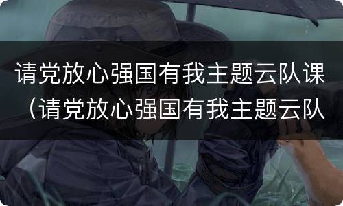 请党放心强国有我主题云队课（请党放心强国有我主题云队课视频直播）