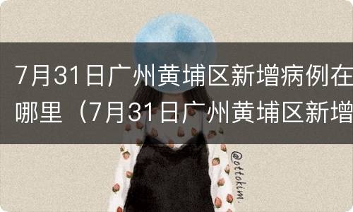 7月31日广州黄埔区新增病例在哪里（7月31日广州黄埔区新增病例在哪里发布）