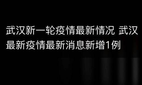 武汉新一轮疫情最新情况 武汉最新疫情最新消息新增1例