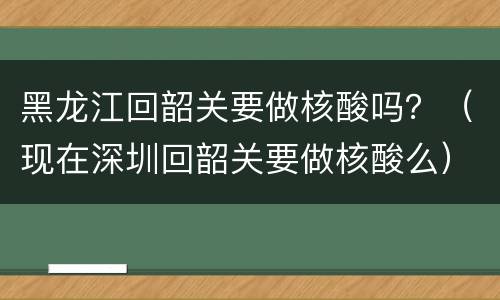 黑龙江回韶关要做核酸吗？（现在深圳回韶关要做核酸么）