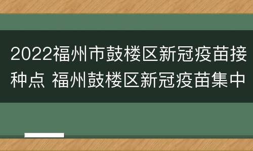 2022福州市鼓楼区新冠疫苗接种点 福州鼓楼区新冠疫苗集中接种点