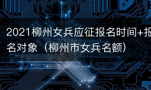 2021柳州女兵应征报名时间+报名对象（柳州市女兵名额）
