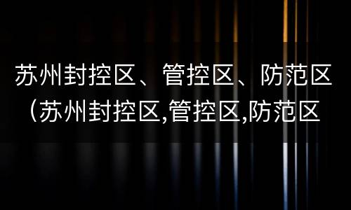 苏州封控区、管控区、防范区（苏州封控区,管控区,防范区的区别）