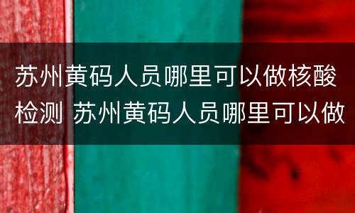 苏州黄码人员哪里可以做核酸检测 苏州黄码人员哪里可以做核酸检测报告