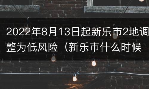 2022年8月13日起新乐市2地调整为低风险（新乐市什么时候降级）