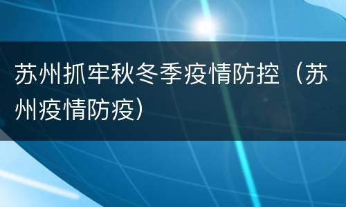 苏州抓牢秋冬季疫情防控（苏州疫情防疫）