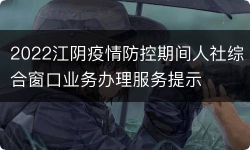 2022江阴疫情防控期间人社综合窗口业务办理服务提示