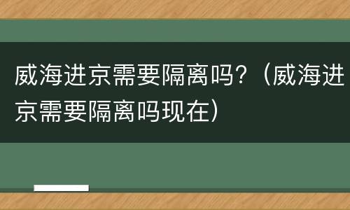 威海进京需要隔离吗?（威海进京需要隔离吗现在）