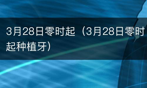 3月28日零时起（3月28日零时起种植牙）