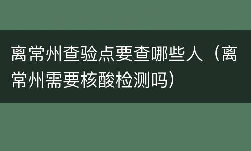 离常州查验点要查哪些人（离常州需要核酸检测吗）