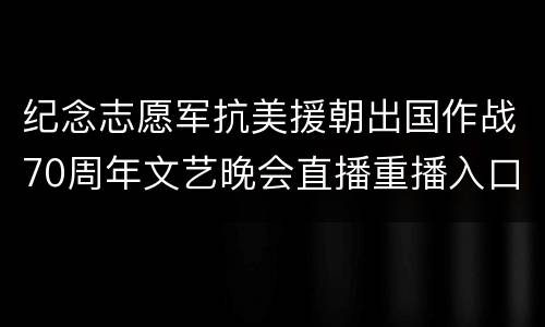 纪念志愿军抗美援朝出国作战70周年文艺晚会直播重播入口+嘉宾名单