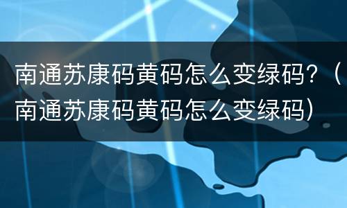 南通苏康码黄码怎么变绿码?（南通苏康码黄码怎么变绿码）