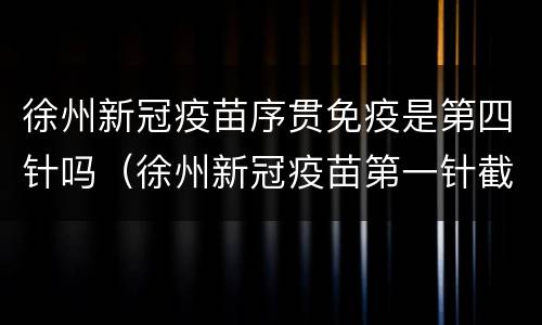 徐州新冠疫苗序贯免疫是第四针吗（徐州新冠疫苗第一针截止时间）