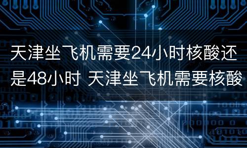 天津坐飞机需要24小时核酸还是48小时 天津坐飞机需要核酸检测吗?