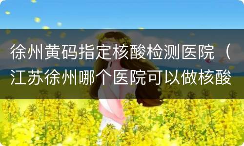 徐州黄码指定核酸检测医院（江苏徐州哪个医院可以做核酸检测）