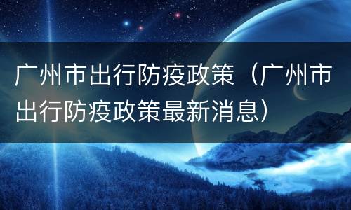 广州市出行防疫政策（广州市出行防疫政策最新消息）