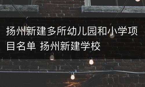 扬州新建多所幼儿园和小学项目名单 扬州新建学校