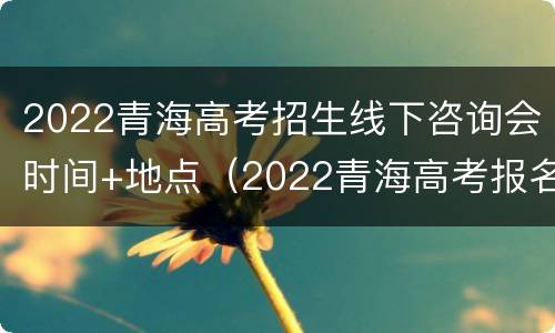 2022青海高考招生线下咨询会时间+地点（2022青海高考报名时间）