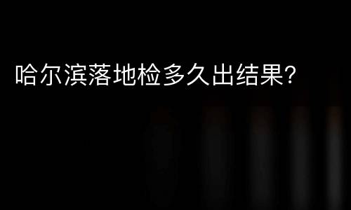 哈尔滨落地检多久出结果？
