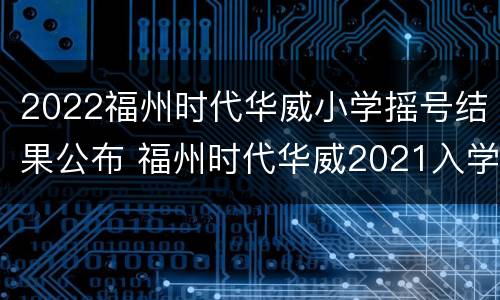 2022福州时代华威小学摇号结果公布 福州时代华威2021入学标准