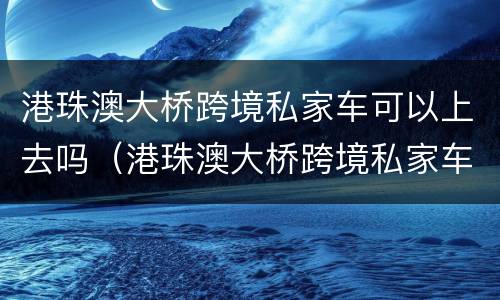 港珠澳大桥跨境私家车可以上去吗（港珠澳大桥跨境私家车可以上去吗多少钱）