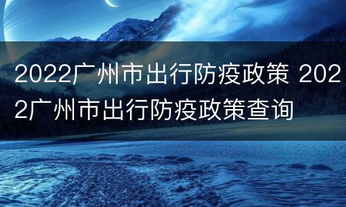 2022广州市出行防疫政策 2022广州市出行防疫政策查询