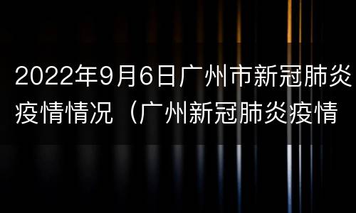 2022年9月6日广州市新冠肺炎疫情情况（广州新冠肺炎疫情报告）