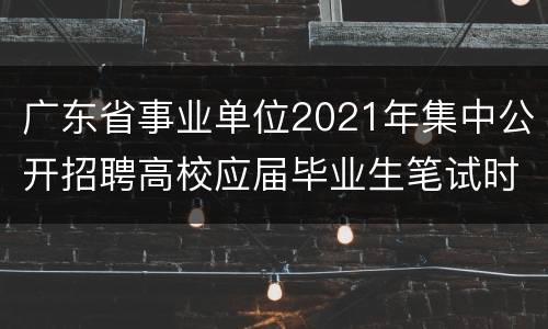 广东省事业单位2021年集中公开招聘高校应届毕业生笔试时间