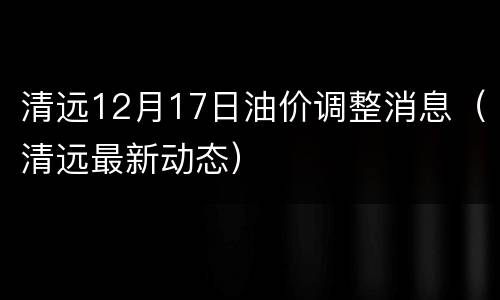 清远12月17日油价调整消息（清远最新动态）