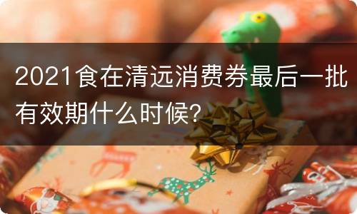 2021食在清远消费券最后一批有效期什么时候？