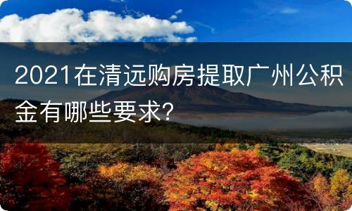 2021在清远购房提取广州公积金有哪些要求？